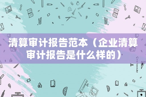 清算審計報告范本（企業清算審計報告是什么樣的）