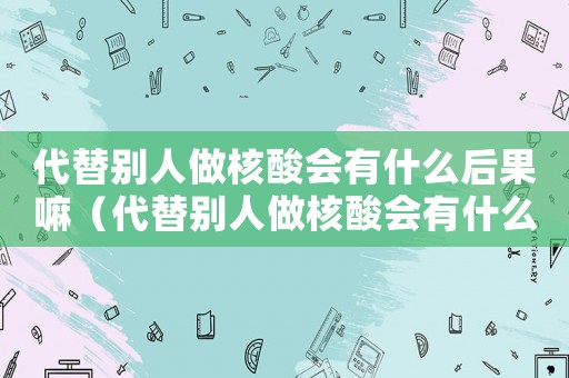 代替別人做核酸會有什么后果嘛（代替別人做核酸會有什么后果）
