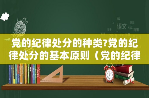 黨的紀(jì)律處分的種類(lèi)?黨的紀(jì)律處分的基本原則（黨的紀(jì)律處分主要有哪幾種類(lèi)型）