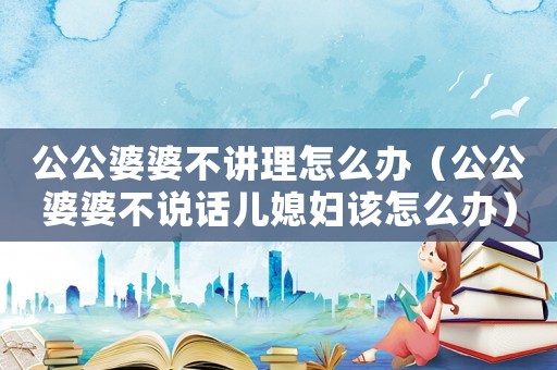 公公婆婆不講理怎么辦（公公婆婆不說話兒媳婦該怎么辦）