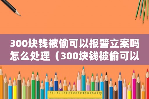 300塊錢被偷可以報警立案嗎怎么處理（300塊錢被偷可以報警立案嗎）