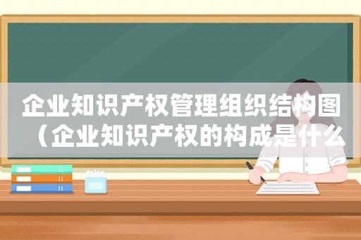 企業知識產權管理組織結構圖（企業知識產權的構成是什么內容）