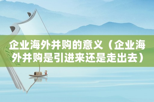 企業(yè)海外并購(gòu)的意義（企業(yè)海外并購(gòu)是引進(jìn)來(lái)還是走出去）