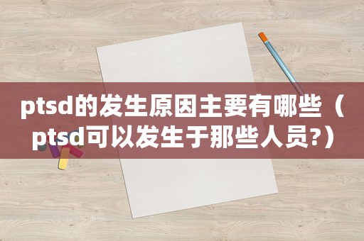 ptsd的發生原因主要有哪些（ptsd可以發生于那些人員?）
