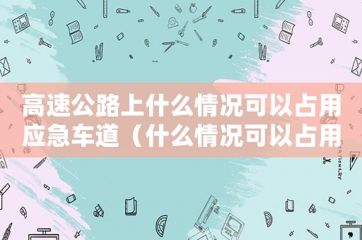 高速公路上什么情況可以占用應(yīng)急車道（什么情況可以占用高速應(yīng)急車道行駛）