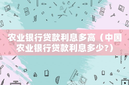 農業銀行貸款利息多高（中國農業銀行貸款利息多少?）