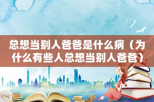總想當(dāng)別人爸爸是什么病（為什么有些人總想當(dāng)別人爸爸）