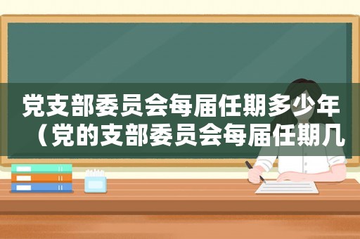 黨支部委員會每屆任期多少年（黨的支部委員會每屆任期幾年至幾年）