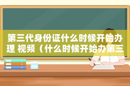 第三代身份證什么時候開始辦理 視頻（什么時候開始辦第三代身份證）