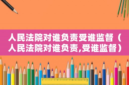 人民法院對誰負責受誰監督（人民法院對誰負責,受誰監督）