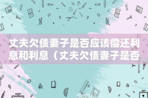 丈夫欠債妻子是否應(yīng)該償還利息和利息（丈夫欠債妻子是否應(yīng)該償還利息）