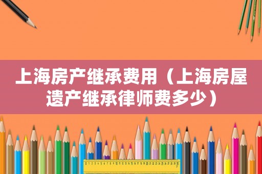 上海房產(chǎn)繼承費(fèi)用（上海房屋遺產(chǎn)繼承律師費(fèi)多少）