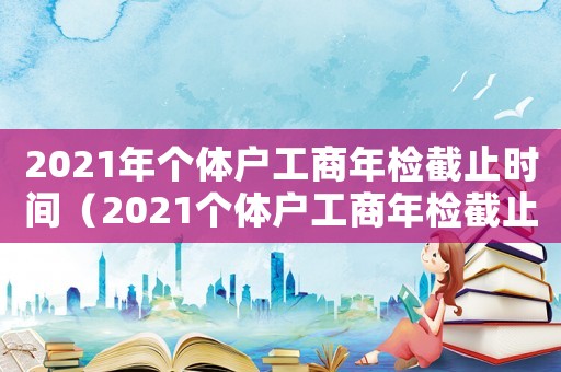 2021年個體戶工商年檢截止時間（2021個體戶工商年檢截止時間）