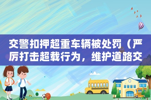 交警扣押超重車輛被處罰（嚴厲打擊超載行為，維護道路交通秩序）