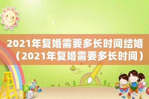 2021年復婚需要多長時間結婚（2021年復婚需要多長時間）