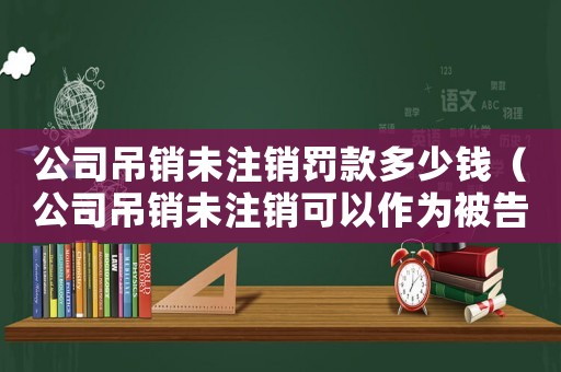 公司吊銷未注銷罰款多少錢（公司吊銷未注銷可以作為被告嗎）