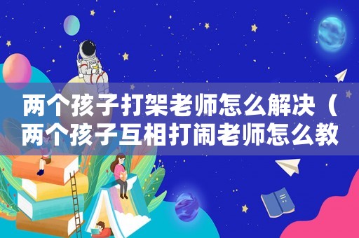 兩個孩子打架老師怎么解決（兩個孩子互相打鬧老師怎么教育）