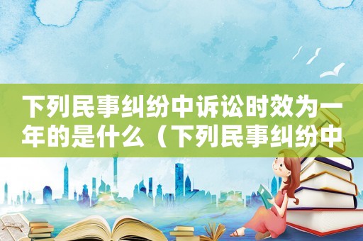下列民事糾紛中訴訟時效為一年的是什么（下列民事糾紛中訴訟時效為一年的是）