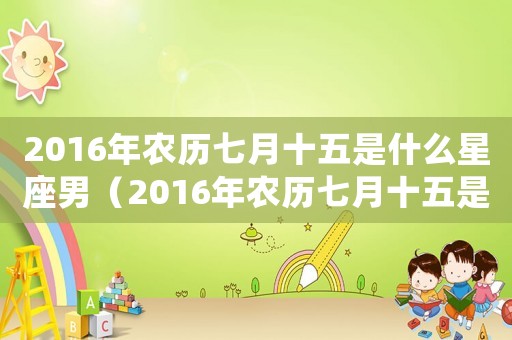 2016年農歷七月十五是什么星座男（2016年農歷七月十五是什么星座?）