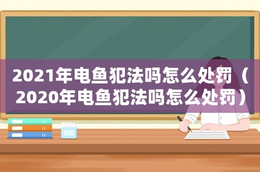 2021年電魚犯法嗎怎么處罰（2020年電魚犯法嗎怎么處罰）