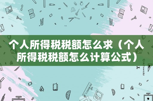 個人所得稅稅額怎么求（個人所得稅稅額怎么計算公式）