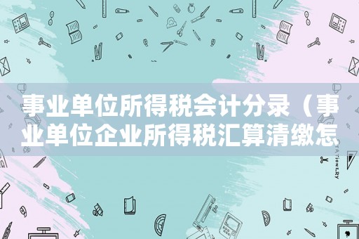 事業單位所得稅會計分錄（事業單位企業所得稅匯算清繳怎么做）