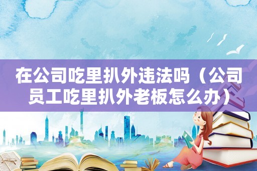 在公司吃里扒外違法嗎（公司員工吃里扒外老板怎么辦）