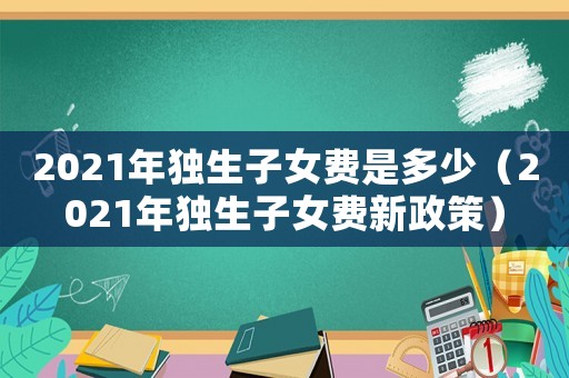 2021年獨生子女費是多少（2021年獨生子女費新政策）