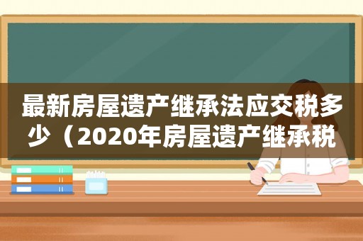 最新房屋遺產(chǎn)繼承法應(yīng)交稅多少（2020年房屋遺產(chǎn)繼承稅）