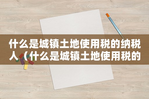什么是城鎮土地使用稅的納稅人（什么是城鎮土地使用稅的納稅人）