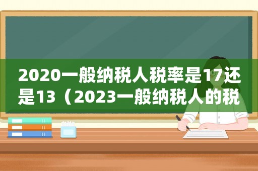 2020一般納稅人稅率是17還是13（2023一般納稅人的稅率是多少錢）