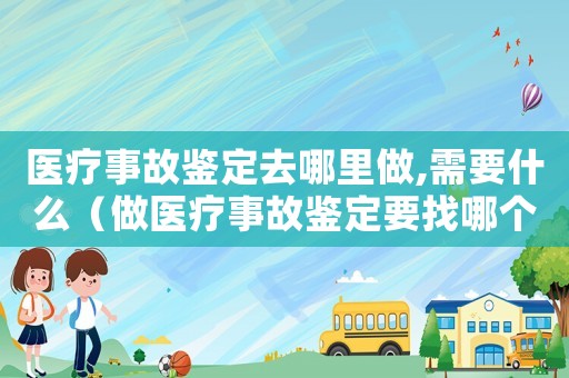 醫療事故鑒定去哪里做,需要什么（做醫療事故鑒定要找哪個部門做）