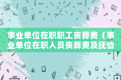 事業(yè)單位在職職工喪葬費(fèi)（事業(yè)單位在職人員喪葬費(fèi)及撫恤金）