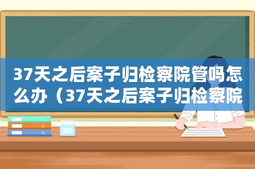 37天之后案子歸檢察院管嗎怎么辦（37天之后案子歸檢察院管嗎）