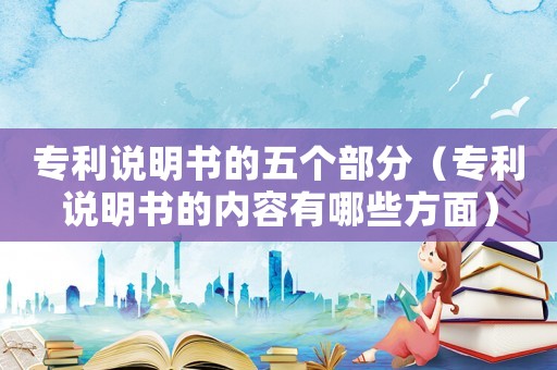 專利說明書的五個部分（專利說明書的內容有哪些方面）