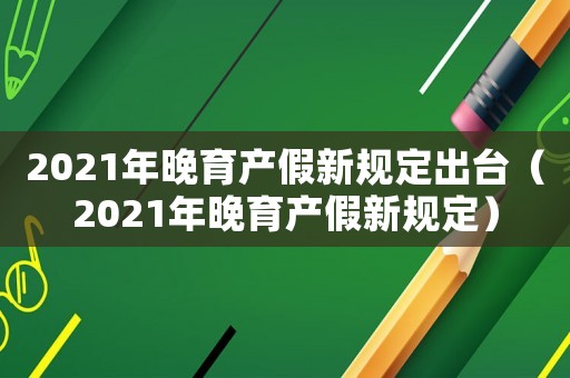 2021年晚育產(chǎn)假新規(guī)定出臺(tái)（2021年晚育產(chǎn)假新規(guī)定）