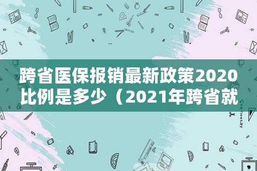 跨省醫(yī)保報(bào)銷最新政策2020比例是多少（2021年跨省就醫(yī)醫(yī)保報(bào)銷比例）