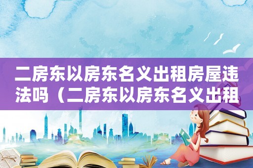 二房東以房東名義出租房屋違法嗎（二房東以房東名義出租房屋違法嗎）