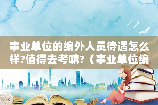 事業單位的編外人員待遇怎么樣?值得去考嘛?（事業單位編外人員是什么意思）