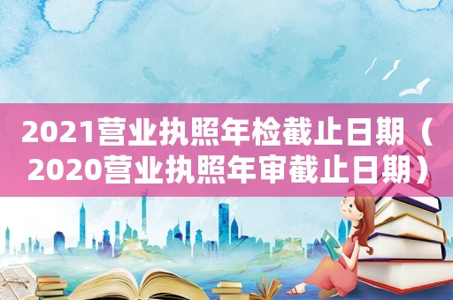 2021營業執照年檢截止日期（2020營業執照年審截止日期）