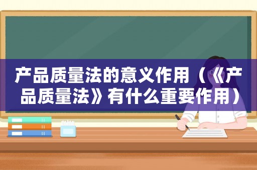 產品質量法的意義作用（《產品質量法》有什么重要作用）