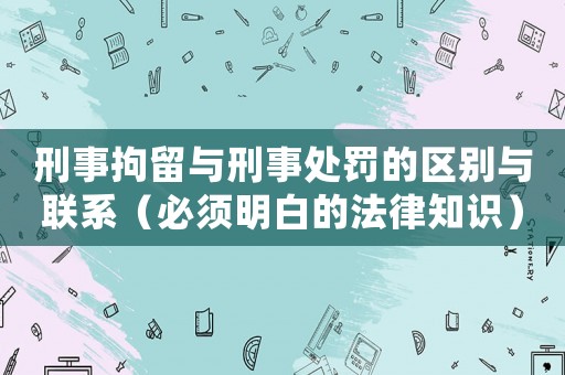 刑事拘留與刑事處罰的區別與聯系（必須明白的法律知識）