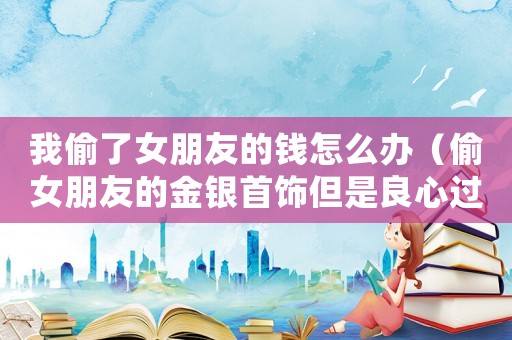我偷了女朋友的錢怎么辦（偷女朋友的金銀首飾但是良心過意不去）