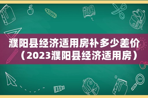 濮陽縣經濟適用房補多少差價（2023濮陽縣經濟適用房）