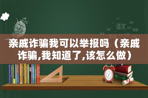 親戚詐騙我可以舉報嗎（親戚詐騙,我知道了,該怎么做）