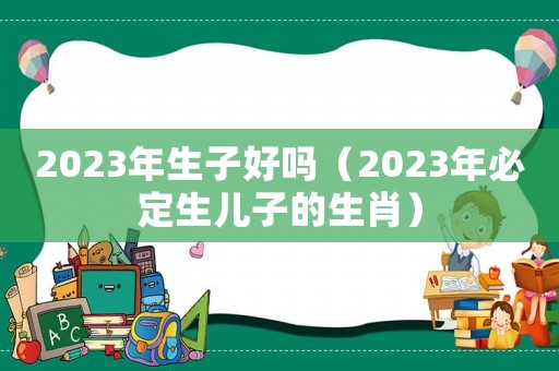 2023年生子好嗎（2023年必定生兒子的生肖）