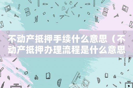 不動產抵押手續什么意思（不動產抵押辦理流程是什么意思）