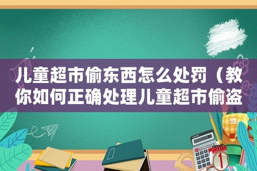 兒童超市偷東西怎么處罰（教你如何正確處理兒童超市偷盜問題）