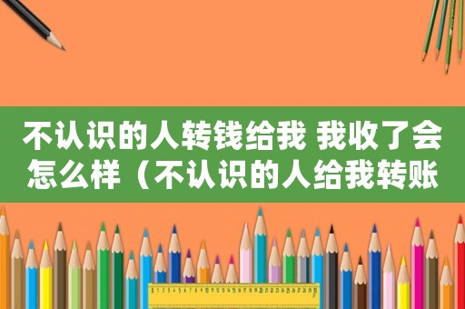 不認識的人轉錢給我 我收了會怎么樣（不認識的人給我轉賬算贓款嗎）