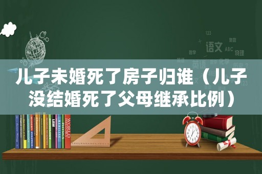 兒子未婚死了房子歸誰（兒子沒結(jié)婚死了父母繼承比例）